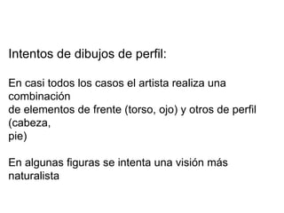 Intentos de dibujos de perfil: En casi todos los casos el artista realiza una combinación  de elementos de frente (torso, ojo) y otros de perfil (cabeza, pie) En algunas figuras se intenta una visión más naturalista 