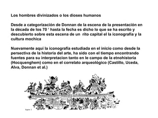 Los hombres divinizados o los dioses humanos Desde a categorización de Donnan de la escena de la presentación en la década de los 70 ‘ hasta la fecha es dicho lo que se ha escrito y descubierto sobre esta escena de un  rito capital el la iconografía y la cultura mochica Nuevamente aquí la iconografía estudiada en el inicio como desde la persectiva de la historia del arte, ha sido con el tiempo encontrando fuentes para su interpretacion tanto en le campo de la etnohistoria (Hocquenghem) como en el correlato arqueológico (Castillo, Uceda, Alva, Donnan et al.) 