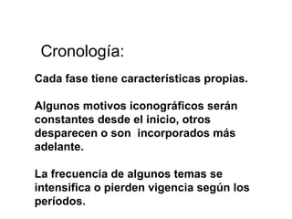 Cronología: Cada fase tiene características propias. Algunos motivos iconográficos serán constantes desde el inicio, otros desparecen o son  incorporados más adelante. La frecuencia de algunos temas se intensifica o pierden vigencia según los períodos.   