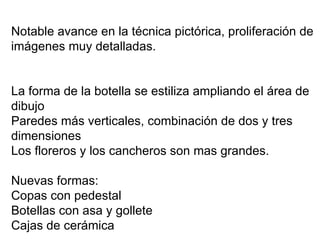 Notable avance en la técnica pictórica, proliferación de imágenes muy detalladas. La forma de la botella se estiliza ampliando el área de dibujo  Paredes más verticales, combinación de dos y tres dimensiones Los floreros y los cancheros son mas grandes. Nuevas formas:  Copas con pedestal  Botellas con asa y gollete Cajas de cerámica 