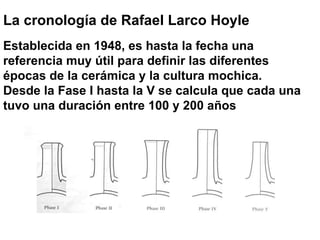 La cronología de Rafael Larco Hoyle Establecida en 1948, es hasta la fecha una referencia muy útil para definir las diferentes épocas de la cerámica y la cultura mochica. Desde la Fase I hasta la V se calcula que cada una tuvo una duración entre 100 y 200 años 