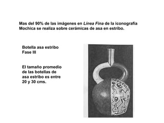 Mas del 90% de las imágenes en  Línea Fina  de la iconografía  Mochica se realiza sobre cerámicas de asa en estribo.  Botella asa estribo Fase III El tamaño promedio de las botellas de asa estribo es entre 20 y 30 cms. 