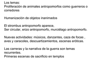 Los temas: Proliferación de animales antropomorfos como guerreros o corredores Humanización de objetos inanimados El strombus antropomorfo aparece,  Ser circular, erizo antropomorfo, murciélago antropomorfo. Nuevas actividades: músicos, danzantes, caza de focas , aves y caracoles, descuartizamientos, escenas eróticas. Las carreras y la narrativa de la guerra son temas recurrentes.  Primeras escenas de sacrificio en templos 