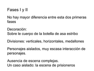 Fases I y II No hay mayor diferencia entre esta dos primeras fases  Decoración: Sobre le cuerpo de la botella de asa estribo Divisiones: verticales, horizontales, medallones Personajes aislados, muy escasa interacción de personajes. Ausencia de escena complejas. Un caso aislado: la escena de prisioneros 