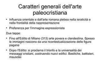 Caratteri generali dell'arte
                 paleocristiana

    Influenza orientale e dall'arte romana plebea nella ieraticità e
    nella frontalità della rappresentazione

    Preferenza per l'immagine espressionista
Due tappe:

    Fino all'Editto di Milano (313) arte povera e clandestina. Spesso
    le immagini nascono da una ricontestualizzazione delle figure
    pagane

    Dopo l'Editto: si proclama il trionfo e la universalità dei
    messaggi cristiani, costruendo nuovi edifici. Basiliche, battisteri,
    mausolei
 