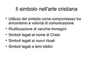 Il simbolo nell'arte cristiana

    Utilizzo del simbolo come compromesso tra
    aniconismo e volontà di comunicazione

    Riutilizzazione di vecchie immagini

    Simboli legati al nome di Cristo

    Simboli legati ai nuovi rituali

    Simboli legati a temi biblici
 