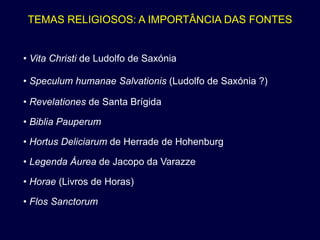 TEMAS RELIGIOSOS: A IMPORTÂNCIA DAS FONTES


• Vita Christi de Ludolfo de Saxónia

• Speculum humanae Salvationis (Ludolfo de Saxónia ?)

• Revelationes de Santa Brígida

• Biblia Pauperum

• Hortus Deliciarum de Herrade de Hohenburg

• Legenda Áurea de Jacopo da Varazze

• Horae (Livros de Horas)

• Flos Sanctorum
 