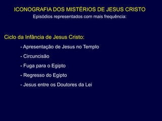 ICONOGRAFIA DOS MISTÉRIOS DE JESUS CRISTO
            Episódios representados com mais frequência:



Ciclo da Infância de Jesus Cristo:
      - Apresentação de Jesus no Templo
      - Circuncisão
      - Fuga para o Egipto
      - Regresso do Egipto
      - Jesus entre os Doutores da Lei
 