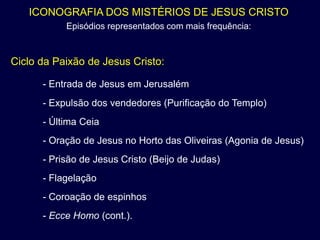 ICONOGRAFIA DOS MISTÉRIOS DE JESUS CRISTO
           Episódios representados com mais frequência:



Ciclo da Paixão de Jesus Cristo:

      - Entrada de Jesus em Jerusalém
      - Expulsão dos vendedores (Purificação do Templo)
      - Última Ceia
      - Oração de Jesus no Horto das Oliveiras (Agonia de Jesus)
      - Prisão de Jesus Cristo (Beijo de Judas)
      - Flagelação
      - Coroação de espinhos
      - Ecce Homo (cont.).
 