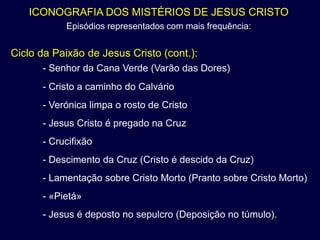 ICONOGRAFIA DOS MISTÉRIOS DE JESUS CRISTO
           Episódios representados com mais frequência:


Ciclo da Paixão de Jesus Cristo (cont.):
      - Senhor da Cana Verde (Varão das Dores)
      - Cristo a caminho do Calvário
      - Verónica limpa o rosto de Cristo
      - Jesus Cristo é pregado na Cruz
      - Crucifixão
      - Descimento da Cruz (Cristo é descido da Cruz)
      - Lamentação sobre Cristo Morto (Pranto sobre Cristo Morto)
      - «Pietá»
      - Jesus é deposto no sepulcro (Deposição no túmulo).
 