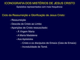 ICONOGRAFIA DOS MISTÉRIOS DE JESUS CRISTO
            Episódios representados com mais frequência:


Ciclo da Ressurreição e Glorificação de Jesus Cristo:
      - Ressurreição
      - Descida de Cristo ao Limbo
      - Aparições de Cristo ressuscitado:
           - À Virgem Maria
           - A Maria Madalena
           - Aos Apóstolos
               - Cristo e os discípulos de Emaús (Ceia de Emaús)
               - Incredulidade de Tomé.
 