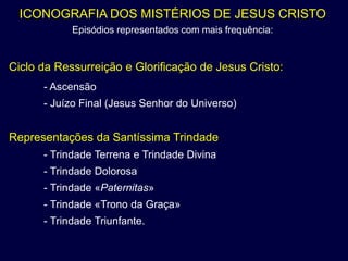 ICONOGRAFIA DOS MISTÉRIOS DE JESUS CRISTO
            Episódios representados com mais frequência:


Ciclo da Ressurreição e Glorificação de Jesus Cristo:
      - Ascensão
      - Juízo Final (Jesus Senhor do Universo)


Representações da Santíssima Trindade
      - Trindade Terrena e Trindade Divina
      - Trindade Dolorosa
      - Trindade «Paternitas»
      - Trindade «Trono da Graça»
      - Trindade Triunfante.
 