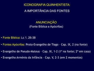 ICONOGRAFIA QUINHENTISTA:
                  A IMPORTÂNCIA DAS FONTES


                               ANUNCIAÇÃO
                       (Fonte Bíblica e Apócrifas)


• Fonte Bíblica: Lc 1, 26-38

• Fontes Apócrifas: Proto-Evangelho de Tiago – Cap. IX, 2 (na fonte)

• Evangelho de Pseudo-Mateus – Cap. IX, 1-2 (1º na fonte; 2º em casa)

• Evangelho Arménio da Infância – Cap. V, 2-3 (em 2 momentos)
 