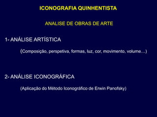 ICONOGRAFIA QUINHENTISTA

                 ANALISE DE OBRAS DE ARTE


1- ANÁLISE ARTÍSTICA

     (Composição, perspetiva, formas, luz, cor, movimento, volume…)



2- ANÁLISE ICONOGRÁFICA

     (Aplicação do Método Iconográfico de Erwin Panofsky)
 