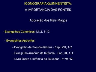 ICONOGRAFIA QUINHENTISTA:
                A IMPORTÂNCIA DAS FONTES


                   Adoração dos Reis Magos


- Evangelhos Canónicos: Mt 2, 1-12


 - Evangelhos Apócrifos:

      - Evangelho de Pseudo-Mateus – Cap. XVI, 1-2
      - Evangelho Arménio da Infância – Cap. XI, 1-3
      - Livro Sobre a Infância do Salvador – nº 91-92
 