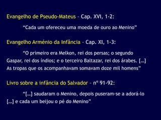 Evangelho de Pseudo-Mateus – Cap. XVI, 1-2:

       “Cada um ofereceu uma moeda de ouro ao Menino”


Evangelho Arménio da Infância – Cap. XI, 1-3:

       “O primeiro era Melkon, rei dos persas; o segundo
Gaspar, rei dos índios; e o terceiro Baltazar, rei dos árabes. […]
As tropas que os acompanhavam somavam doze mil homens”


Livro sobre a infância do Salvador – nº 91-92:

       “[…] saudaram o Menino, depois puseram-se a adorá-lo
[…] e cada um beijou o pé do Menino”
 
