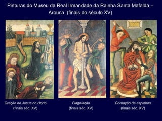 Pinturas do Museu da Real Irmandade da Rainha Santa Mafalda –
                  Arouca (finais do século XV)




Oração de Jesus no Horto      Flagelação      Coroação de espinhos
     (finais séc. XV)      (finais séc. XV)      (finais séc. XV)
 