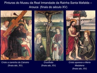 Pinturas do Museu da Real Irmandade da Rainha Santa Mafalda –
                    Arouca (finais do século XV)




Cristo a caminho do Calvário       Crucifixão     Cristo aparece a Maria
       (finais séc. XV)        (finais séc. XV)           Madalena
                                                      (finais séc. XV)
 