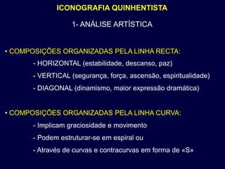 ICONOGRAFIA QUINHENTISTA

                  1- ANÁLISE ARTÍSTICA


• COMPOSIÇÕES ORGANIZADAS PELA LINHA RECTA:
      - HORIZONTAL (estabilidade, descanso, paz)
      - VERTICAL (segurança, força, ascensão, espiritualidade)
      - DIAGONAL (dinamismo, maior expressão dramática)


• COMPOSIÇÕES ORGANIZADAS PELA LINHA CURVA:
      - Implicam graciosidade e movimento
      - Podem estruturar-se em espiral ou
      - Através de curvas e contracurvas em forma de «S»
 