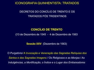 ICONOGRAFIA QUINHENTISTA: TRATADOS

         DECRETOS DO CONCÍLIO DE TRENTO E OS
                TRATADOS PÓS TRIDENTINOS




                   CONCÍLIO DE TRENTO
      (13 de Dezembro de 1545 - 4 de Dezembro de 1563


               Sessão XXV (Dezembro de 1563)


O Purgatório/ A Invocação e Veneração das Sagradas Relíquias dos
 Santos e das Sagradas Imagens / Os Religiosos e as Monjas / As
Indulgências, a Mortificação, o Índice e o Lugar dos Embaixadores
 