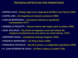 TRATADOS ARTÍSTICOS PÓS-TRIDENTINOS


• ANDREA GILIO - Dialogo degli errori e degli abusi de’Pittori circa l’Istoria (1564)
• CASTELLANI – De imaginibus et miraculis sanctorum (1569)
• CARLOS BORROMEO – Insctrutiones fabricae et supellectilis
       ecclesiasticae (1577)
• GABRIELLE PALEOTTI – Discorso intorno alle imagini sacre e profane (1582)
• JEAN MOLANUS – De picturis et imaginibus sacris (De historia SS.
       Imaginum et picturarum pro vero earum usu contra abusus, 1570)
• JERÓNIMO NADAL – Evangelicae Historiae Imagines (1593)
• FEDERICO BORROMEO – De Pictura Sacra (1625)
• FRANCISCO PACHECO – Arte de la pintura, su antigüedad y grandezas (1649)
• Fr. JUAN INTERIÁN DE AYALA - El Pintor cristiano y erudito (1730).
 