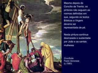 Mesmo depois do
Concílio de Trento, os
pintores não seguem as
normas definidas em
que, segundo os textos
Bíblicos a Virgem
deveria ser
representada de pé.

Nesta pintura continua
desmaiada e sustentada
por João e as santas
mulheres




Crucifixão
Paolo Veronese
(c.1580)
 