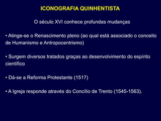 ICONOGRAFIA QUINHENTISTA

             O século XVI conhece profundas mudanças

• Atinge-se o Renascimento pleno (ao qual está associado o conceito
de Humanismo e Antropocentrismo)

• Surgem diversos tratados graças ao desenvolvimento do espírito
científico

• Dá-se a Reforma Protestante (1517)

• A Igreja responde através do Concílio de Trento (1545-1563).
 