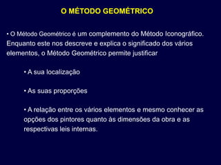 O MÉTODO GEOMÉTRICO


• O Método Geométrico é um complemento do Método Iconográfico.
Enquanto este nos descreve e explica o significado dos vários
elementos, o Método Geométrico permite justificar

     • A sua localização

     • As suas proporções

     • A relação entre os vários elementos e mesmo conhecer as
     opções dos pintores quanto às dimensões da obra e as
     respectivas leis internas.
 