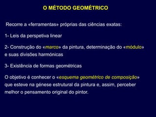 O MÉTODO GEOMÉTRICO


Recorre a «ferramentas» próprias das ciências exatas:

1- Leis da perspetiva linear

2- Construção do «marco» da pintura, determinação do «módulo»
e suas divisões harmónicas

3- Existência de formas geométricas

O objetivo é conhecer o «esquema geométrico de composição»
que esteve na génese estrutural da pintura e, assim, perceber
melhor o pensamento original do pintor.
 