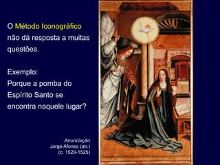 O Método Iconográfico
não dá resposta a muitas
questões.


Exemplo:
Porque a pomba do
Espírito Santo se
encontra naquele lugar?



                     Anunciação
             Jorge Afonso (atr.)
                 (c. 1520-1525)
 
