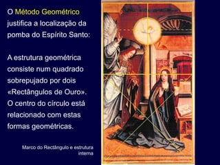 O Método Geométrico
justifica a localização da
pomba do Espírito Santo:


A estrutura geométrica
consiste num quadrado
sobrepujado por dois
«Rectângulos de Ouro».
O centro do círculo está
relacionado com estas
formas geométricas.

    Marco do Rectângulo e estrutura
                            interna
 