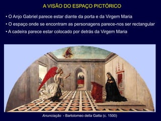 A VISÃO DO ESPAÇO PICTÓRICO

• O Anjo Gabriel parece estar diante da porta e da Virgem Maria
• O espaço onde se encontram as personagens parece-nos ser rectangular
• A cadeira parece estar colocado por detrás da Virgem Maria




                  Anunciação - Bartolomeo della Gatta (c. 1500)
 