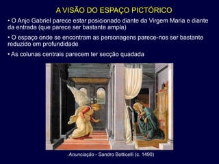 A VISÃO DO ESPAÇO PICTÓRICO
• O Anjo Gabriel parece estar posicionado diante da Virgem Maria e diante
da entrada (que parece ser bastante ampla)
• O espaço onde se encontram as personagens parece-nos ser bastante
reduzido em profundidade
• As colunas centrais parecem ter secção quadada




                      Anunciação - Sandro Botticelli (c. 1490)
 