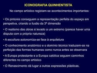 ICONOGRAFIA QUINHENTISTA
    No campo artístico registam-se acontecimentos importantes:

• Os pintores conseguem a representação perfeita do espaço em
perspetiva, criando a ilusão da 3ª dimensão
• O realismo das obras é levado a um extremo (parece haver uma
disputa com a própria natureza)
• A escultura autonomiza-se face à arquitetura
• O conhecimento anatómico e o domínio técnico traduzem-se na
perfeição das formas humanas como nunca antes se observara
• A Europa protestante e a Europa católica seguem caminhos
diferentes no campo artístico
• O Renascimento dá lugar a outras expressões plásticas.
 