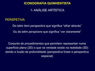 ICONOGRAFIA QUINHENTISTA

                   1- ANÁLISE ARTÍSTICA


PERSPETIVA
     Do latim item perspectiva que significa “olhar através”

     Ou do latim perspicere que significa “ver claramente”



  Conjunto de procedimentos que permitem representar numa
superfície plana (2D) o que na verdade existe na realidade (3D)
dando a ilusão de profundidade (perspectiva linear e perspectiva
                           espacial)
 