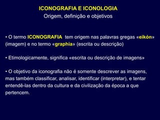 ICONOGRAFIA E ICONOLOGIA
                  Origem, definição e objetivos


• O termo ICONOGRAFIA tem origem nas palavras gregas «eikón»
(imagem) e no termo «graphia» (escrita ou descrição)

• Etimologicamente, significa «escrita ou descrição de imagens»

• O objetivo da iconografia não é somente descrever as imagens,
mas também classificar, analisar, identificar (interpretar), e tentar
entendê-las dentro da cultura e da civilização da época a que
pertencem.
 