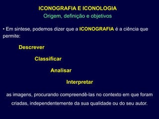 ICONOGRAFIA E ICONOLOGIA
                 Origem, definição e objetivos

• Em sintese, podemos dizer que a ICONOGRAFIA é a ciência que
permite:

      Descrever

             Classificar

                    Analisar

                           Interpretar

 as imagens, procurando compreendê-las no contexto em que foram
   criadas, independentemente da sua qualidade ou do seu autor.
 