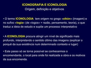 ICONOGRAFIA E ICONOLOGIA
                 Origem, definição e objetivos


• O termo ICONOLOGIA tem origem no grego «eikón» (imagem) e
no sufixo «logia» (de «logos» = razão, pensamento, teoria), o que
traduz a ideia de estudo e supõe um processo interpretativo


• A ICONOLOGIA procura atingir um nível de significado mais
profundo, interpretando o sentido último das imagens (explicar o
porquê da sua existência num determinado contexto e lugar)

• Este passo só se torna possível se conhecermos o
encomendante, o local para onde foi realizada a obra e os motivos
da sua encomenda.
 