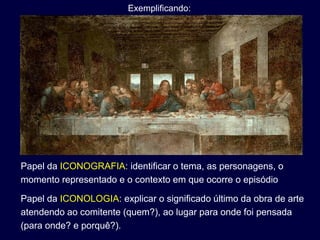 Exemplificando:




Papel da ICONOGRAFIA: identificar o tema, as personagens, o
momento representado e o contexto em que ocorre o episódio

Papel da ICONOLOGIA: explicar o significado último da obra de arte
atendendo ao comitente (quem?), ao lugar para onde foi pensada
(para onde? e porquê?).
 