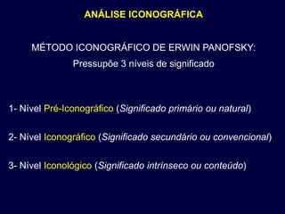 ANÁLISE ICONOGRÁFICA


     MÉTODO ICONOGRÁFICO DE ERWIN PANOFSKY:
               Pressupõe 3 níveis de significado



1- Nível Pré-Iconográfico (Significado primário ou natural)


2- Nível Iconográfico (Significado secundário ou convencional)


3- Nível Iconológico (Significado intrínseco ou conteúdo)
 