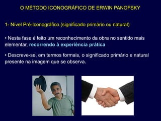 O MÉTODO ICONOGRÁFICO DE ERWIN PANOFSKY


1- Nível Pré-Iconográfico (significado primário ou natural)

• Nesta fase é feito um reconhecimento da obra no sentido mais
elementar, recorrendo à experiência prática

• Descreve-se, em termos formais, o significado primário e natural
presente na imagem que se observa.
 