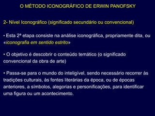 O MÉTODO ICONOGRÁFICO DE ERWIN PANOFSKY


2- Nível Iconográfico (significado secundário ou convencional)

• Esta 2ª etapa consiste na análise iconográfica, propriamente dita, ou
«iconografia em sentido estrito»

• O objetivo é descobrir o conteúdo temático (o significado
convencional da obra de arte)

• Passa-se para o mundo do inteligível, sendo necessário recorrer às
tradições culturais, às fontes literárias da época, ou de épocas
anteriores, a símbolos, alegorias e personificações, para identificar
uma figura ou um acontecimento.
 