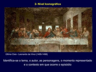 2- Nível Iconográfico




 Última Ceia - Leonardo da Vinci (1495-1498)


Identifica-se o tema, o autor, as personagens, o momento representado
                  e o contexto em que ocorre o episódio
 