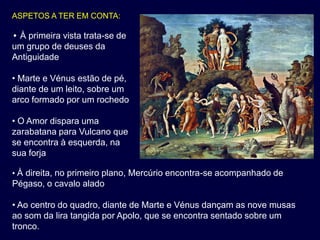 ASPETOS A TER EM CONTA:

• À primeira vista trata-se de
um grupo de deuses da
Antiguidade

• Marte e Vénus estão de pé,
diante de um leito, sobre um
arco formado por um rochedo

• O Amor dispara uma
zarabatana para Vulcano que
se encontra à esquerda, na
sua forja

• À direita, no primeiro plano, Mercúrio encontra-se acompanhado de
Pégaso, o cavalo alado

• Ao centro do quadro, diante de Marte e Vénus dançam as nove musas
ao som da lira tangida por Apolo, que se encontra sentado sobre um
tronco.
 