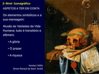 2- Nível Iconográfico
ASPETOS A TER EM CONTA

Os elementos simbólicos e a
sua mensagem:

Alusão às Vaidades da Vida
Humana: tudo é transitório e
efémero

    • A glória

    • O prazer

    • A riqueza


                      Vanitas (1650)
        Simon Renard de Saint André
 
