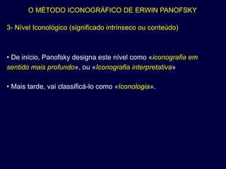 O MÉTODO ICONOGRÁFICO DE ERWIN PANOFSKY

3- Nível Iconológico (significado intrínseco ou conteúdo)



• De início, Panofsky designa este nível como «iconografia em
sentido mais profundo», ou «Iconografia interpretativa»

• Mais tarde, vai classificá-lo como «Iconologia».
 