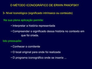 O MÉTODO ICONOGRÁFICO DE ERWIN PANOFSKY

3- Nível Iconológico (significado intrínseco ou conteúdo)

Na sua plena aplicação permite:
      • Interpretar a história representada
      • Compreender o significado dessa história no contexto em
             que foi criada.
Isto pressupõe:
      • Conhecer o comitente
      • O local original para onde foi realizada
      • O programa iconográfico onde se inseria ...
 