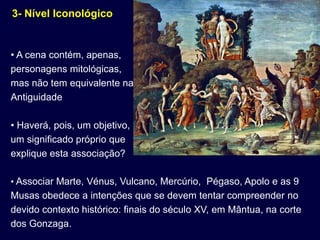 3- Nível Iconológico


• A cena contém, apenas,
personagens mitológicas,
mas não tem equivalente na
Antiguidade

• Haverá, pois, um objetivo,
um significado próprio que
explique esta associação?

• Associar Marte, Vénus, Vulcano, Mercúrio, Pégaso, Apolo e as 9
Musas obedece a intenções que se devem tentar compreender no
devido contexto histórico: finais do século XV, em Mântua, na corte
dos Gonzaga.
 