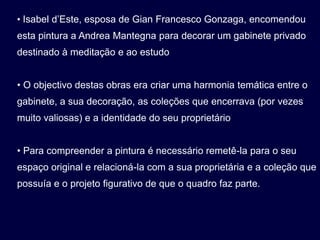 • Isabel d’Este, esposa de Gian Francesco Gonzaga, encomendou
esta pintura a Andrea Mantegna para decorar um gabinete privado
destinado à meditação e ao estudo


• O objectivo destas obras era criar uma harmonia temática entre o
gabinete, a sua decoração, as coleções que encerrava (por vezes
muito valiosas) e a identidade do seu proprietário


• Para compreender a pintura é necessário remetê-la para o seu
espaço original e relacioná-la com a sua proprietária e a coleção que
possuía e o projeto figurativo de que o quadro faz parte.
 