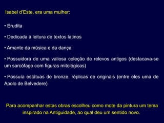 Isabel d’Este, era uma mulher:

• Erudita

• Dedicada à leitura de textos latinos

• Amante da música e da dança

• Possuidora de uma valiosa coleção de relevos antigos (destacava-se
um sarcófago com figuras mitológicas)

• Possuía estátuas de bronze, réplicas de originais (entre eles uma de
Apolo de Belvedere)



Para acompanhar estas obras escolheu como mote da pintura um tema
       inspirado na Antiguidade, ao qual deu um sentido novo.
 